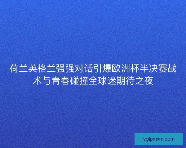 荷兰英格兰强强对话引爆欧洲杯半决赛战术与青春碰撞全球迷期待之夜