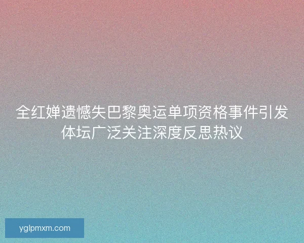 全红婵遗憾失巴黎奥运单项资格事件引发体坛广泛关注深度反思热议