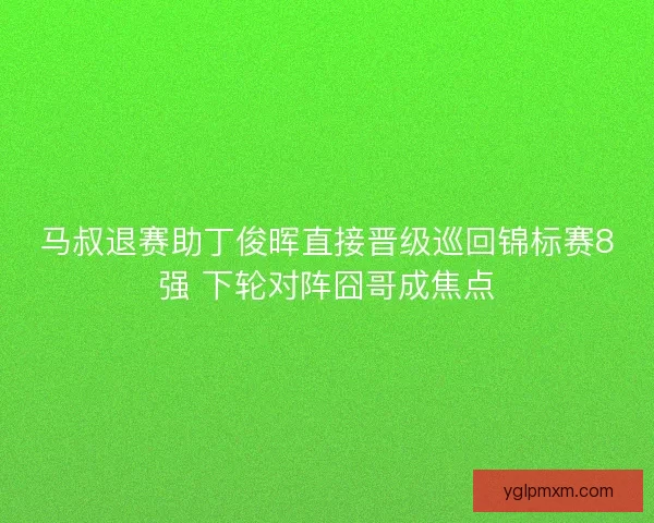 马叔退赛助丁俊晖直接晋级巡回锦标赛8强 下轮对阵囧哥成焦点