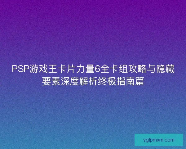 PSP游戏王卡片力量6全卡组攻略与隐藏要素深度解析终极指南篇