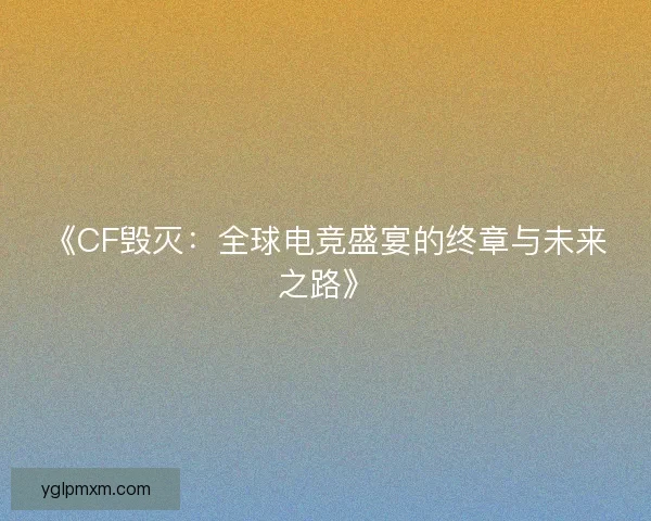 《CF毁灭：全球电竞盛宴的终章与未来之路》