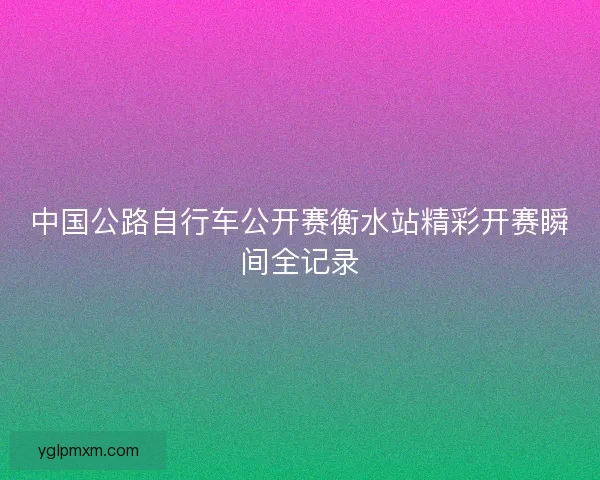 中国公路自行车公开赛衡水站精彩开赛瞬间全记录