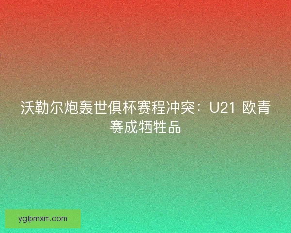 沃勒尔炮轰世俱杯赛程冲突：U21 欧青赛成牺牲品