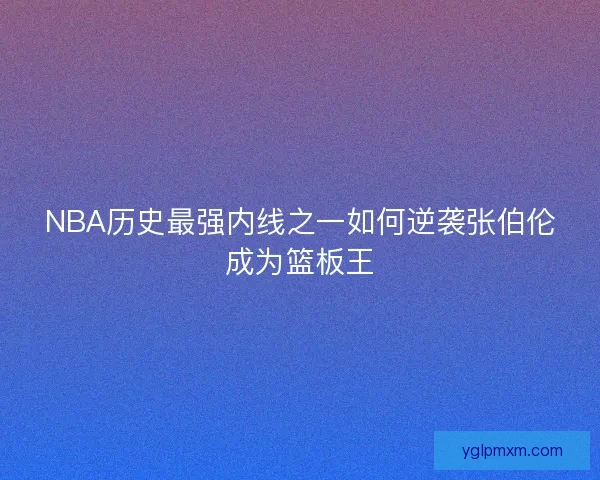 NBA历史最强内线之一如何逆袭张伯伦成为篮板王