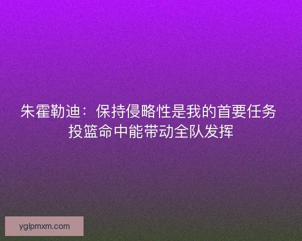 朱霍勒迪：保持侵略性是我的首要任务 投篮命中能带动全队发挥