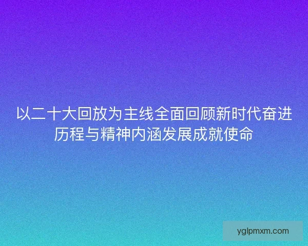 以二十大回放为主线全面回顾新时代奋进历程与精神内涵发展成就使命