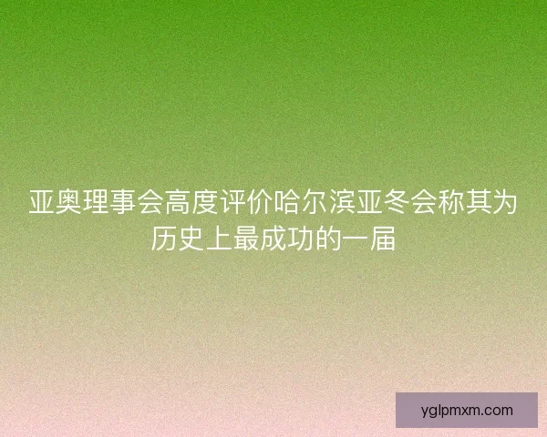 亚奥理事会高度评价哈尔滨亚冬会称其为历史上最成功的一届