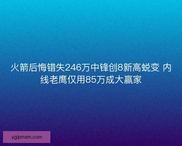 火箭后悔错失246万中锋创8新高蜕变 内线老鹰仅用85万成大赢家