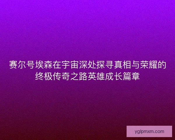 赛尔号埃森在宇宙深处探寻真相与荣耀的终极传奇之路英雄成长篇章