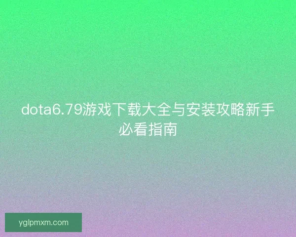 dota6.79游戏下载大全与安装攻略新手必看指南