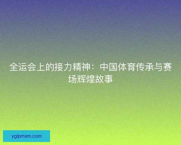 全运会上的接力精神：中国体育传承与赛场辉煌故事