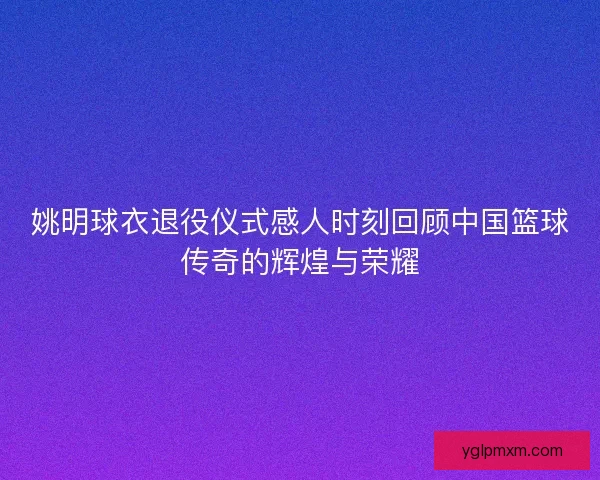 姚明球衣退役仪式感人时刻回顾中国篮球传奇的辉煌与荣耀 姚明球衣退役仪式感人时刻回顾中国篮球传奇的辉煌与荣耀