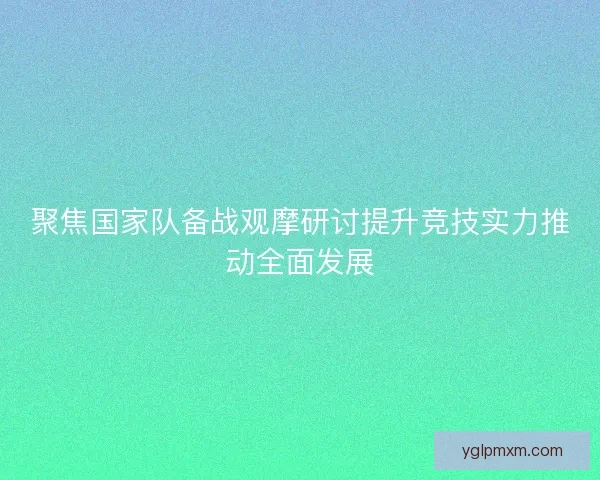 聚焦国家队备战观摩研讨提升竞技实力推动全面发展