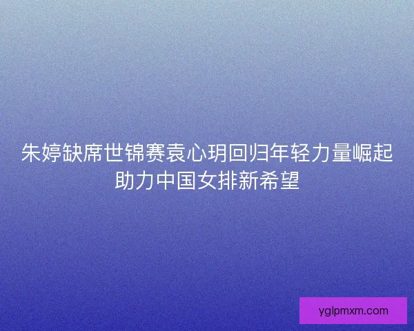 朱婷缺席世锦赛袁心玥回归年轻力量崛起助力中国女排新希望
