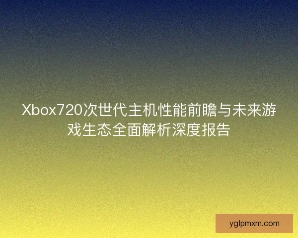 Xbox720次世代主机性能前瞻与未来游戏生态全面解析深度报告 Xbox720次世代主机性能前瞻与未来游戏生态全面解析深度报告