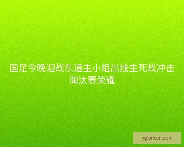 国足今晚迎战东道主小组出线生死战冲击淘汰赛荣耀