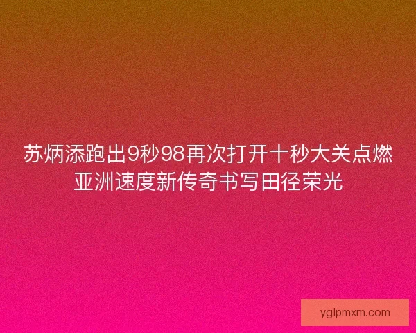苏炳添跑出9秒98再次打开十秒大关点燃亚洲速度新传奇书写田径荣光