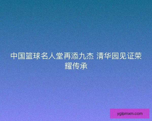 中国篮球名人堂再添九杰 清华园见证荣耀传承