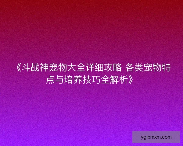 《斗战神宠物大全详细攻略 各类宠物特点与培养技巧全解析》