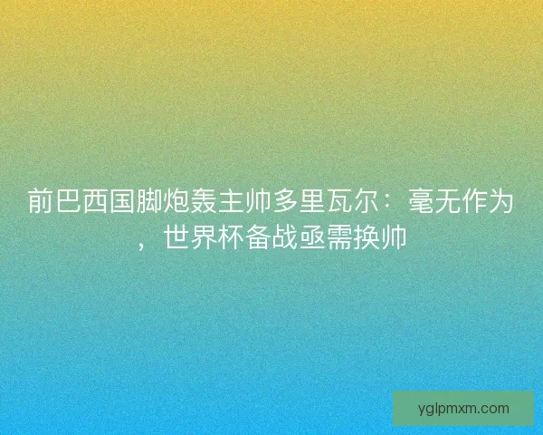 前巴西国脚炮轰主帅多里瓦尔：毫无作为，世界杯备战亟需换帅