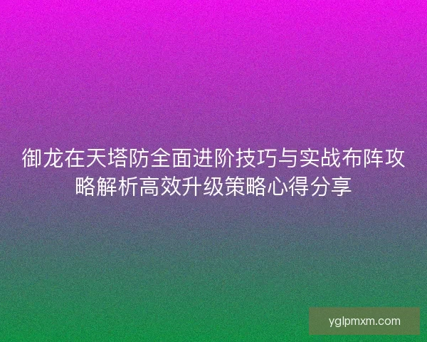 御龙在天塔防全面进阶技巧与实战布阵攻略解析高效升级策略心得分享