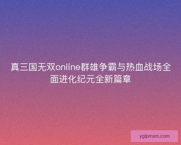 真三国无双online群雄争霸与热血战场全面进化纪元全新篇章